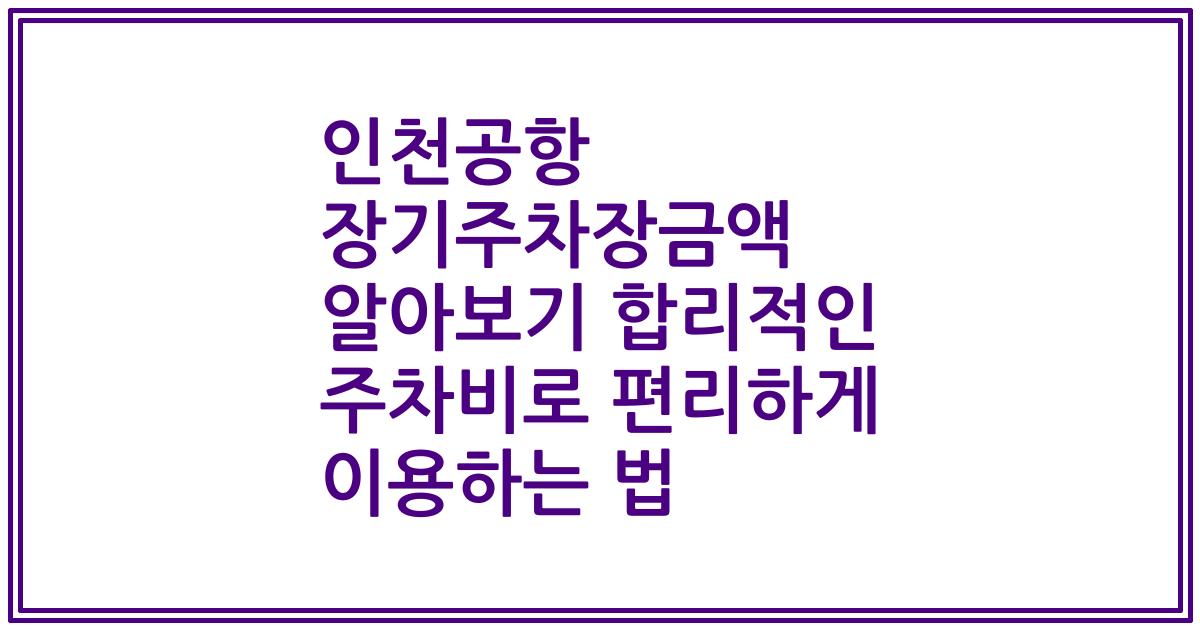 인천공항 장기주차장금액 알아보기 합리적인 주차비로 편리하게 이용하는 법